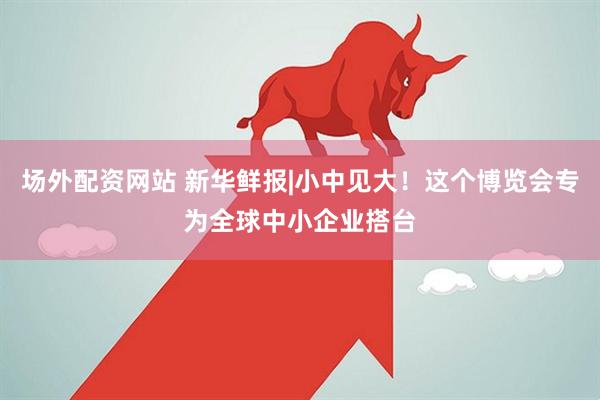 场外配资网站 新华鲜报|小中见大！这个博览会专为全球中小企业搭台