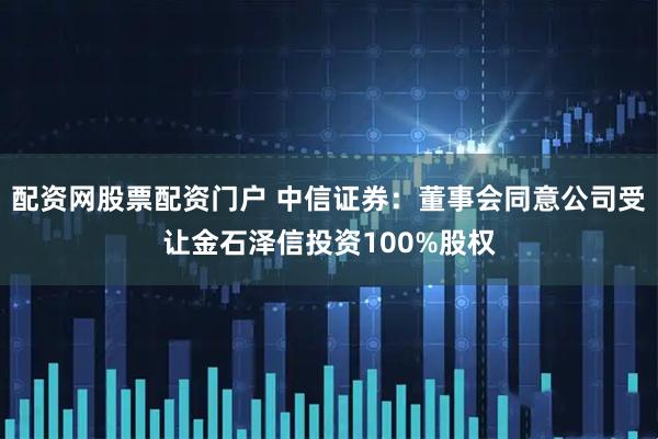 配资网股票配资门户 中信证券：董事会同意公司受让金石泽信投资100%股权