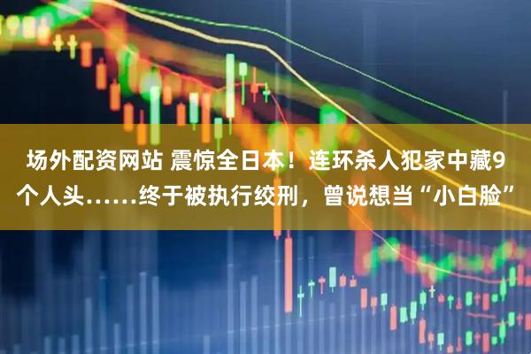场外配资网站 震惊全日本！连环杀人犯家中藏9个人头……终于被执行绞刑，曾说想当“小白脸”
