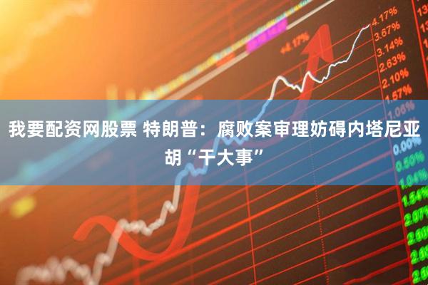 我要配资网股票 特朗普：腐败案审理妨碍内塔尼亚胡“干大事”