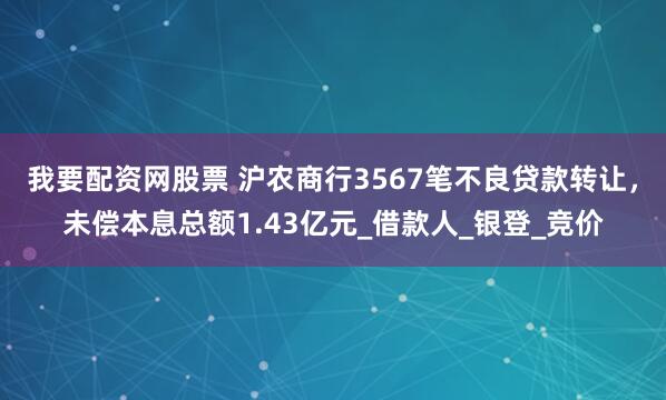 我要配资网股票 沪农商行3567笔不良贷款转让，未偿本息总额1.43亿元_借款人_银登_竞价