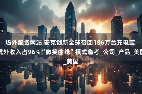 场外配资网站 安克创新全球召回186万台充电宝 境外收入占96%“微笑曲线”模式临考_公司_产品_美国