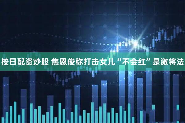 按日配资炒股 焦恩俊称打击女儿“不会红”是激将法