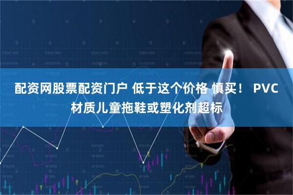 配资网股票配资门户 低于这个价格 慎买！ PVC材质儿童拖鞋或塑化剂超标