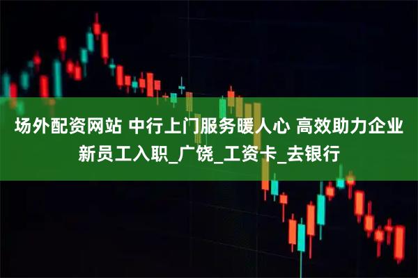 场外配资网站 中行上门服务暖人心 高效助力企业新员工入职_广饶_工资卡_去银行