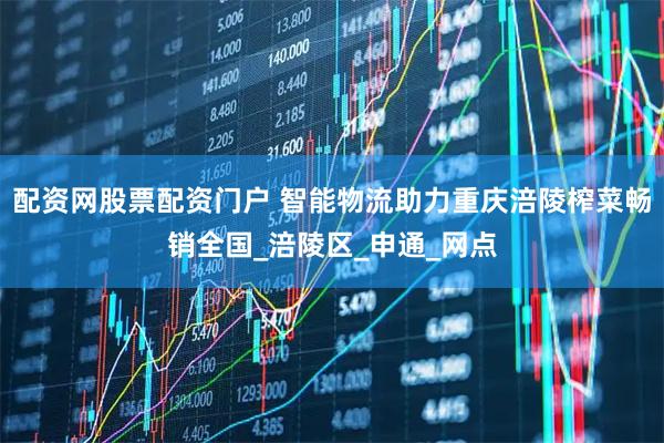 配资网股票配资门户 智能物流助力重庆涪陵榨菜畅销全国_涪陵区_申通_网点