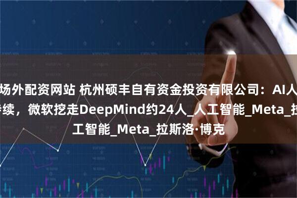 场外配资网站 杭州硕丰自有资金投资有限公司：AI人才争夺战持续，微软挖走DeepMind约24人_人工智能_Meta_拉斯洛·博克