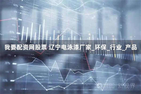 我要配资网股票 辽宁电泳漆厂家_环保_行业_产品