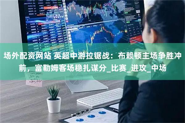 场外配资网站 英超中游拉锯战：布赖顿主场争胜冲前，富勒姆客场稳扎谋分_比赛_进攻_中场