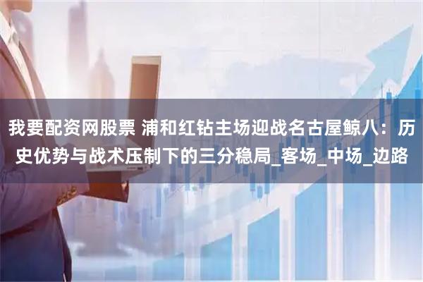我要配资网股票 浦和红钻主场迎战名古屋鲸八：历史优势与战术压制下的三分稳局_客场_中场_边路