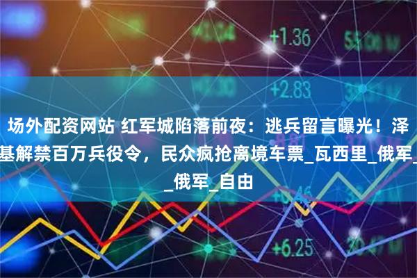 场外配资网站 红军城陷落前夜：逃兵留言曝光！泽连斯基解禁百万兵役令，民众疯抢离境车票_瓦西里_俄军_自由
