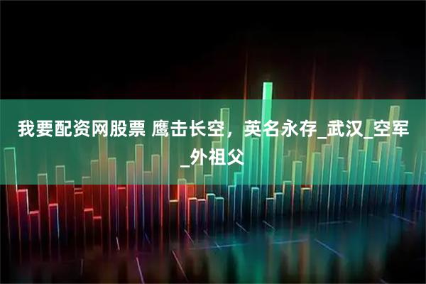 我要配资网股票 鹰击长空，英名永存_武汉_空军_外祖父