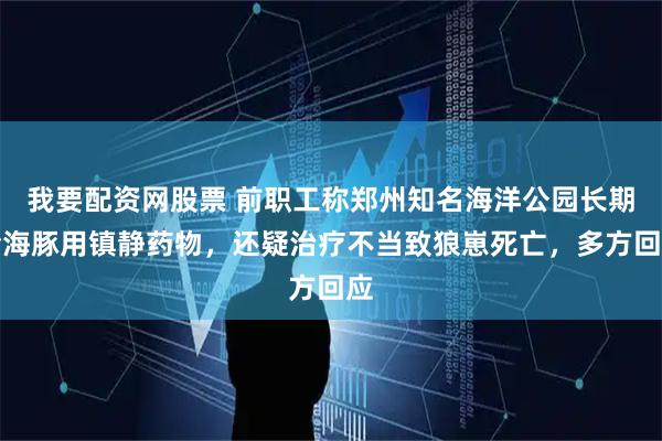 我要配资网股票 前职工称郑州知名海洋公园长期给海豚用镇静药物，还疑治疗不当致狼崽死亡，多方回应