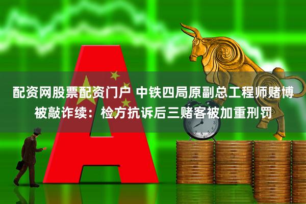 配资网股票配资门户 中铁四局原副总工程师赌博被敲诈续：检方抗诉后三赌客被加重刑罚