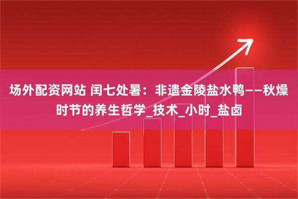 场外配资网站 闰七处暑：非遗金陵盐水鸭——秋燥时节的养生哲学_技术_小时_盐卤