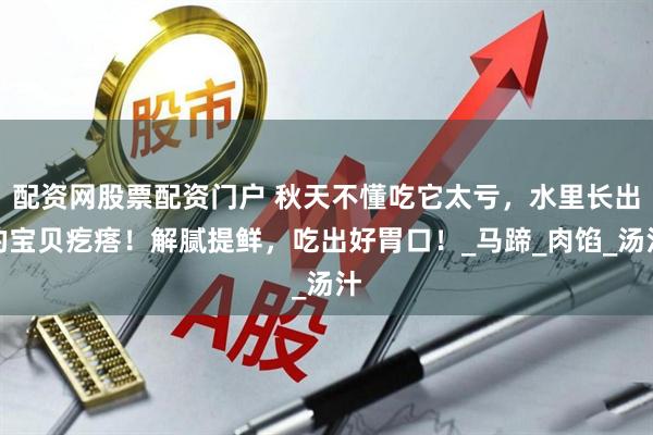 配资网股票配资门户 秋天不懂吃它太亏，水里长出的宝贝疙瘩！解腻提鲜，吃出好胃口！_马蹄_肉馅_汤汁