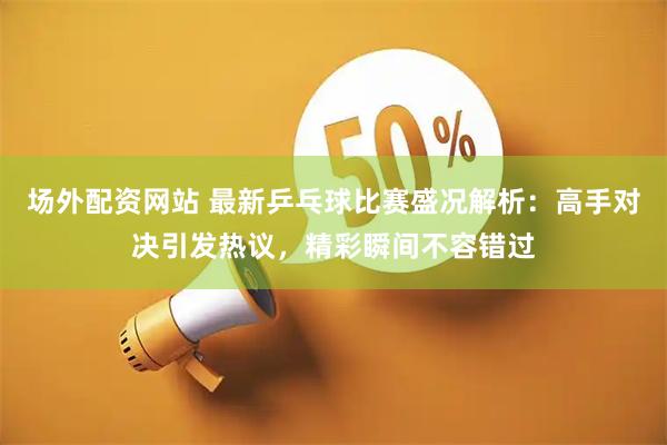 场外配资网站 最新乒乓球比赛盛况解析：高手对决引发热议，精彩瞬间不容错过