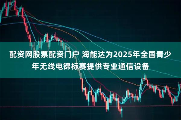 配资网股票配资门户 海能达为2025年全国青少年无线电锦标赛提供专业通信设备