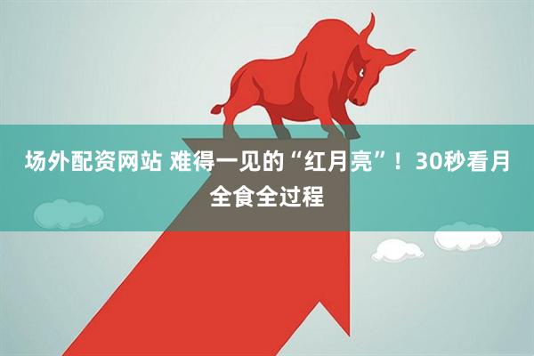 场外配资网站 难得一见的“红月亮”！30秒看月全食全过程