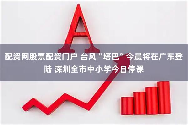 配资网股票配资门户 台风“塔巴”今晨将在广东登陆 深圳全市中小学今日停课