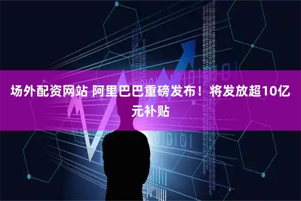 场外配资网站 阿里巴巴重磅发布！将发放超10亿元补贴
