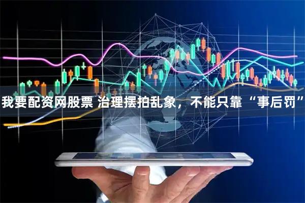 我要配资网股票 治理摆拍乱象，不能只靠 “事后罚”