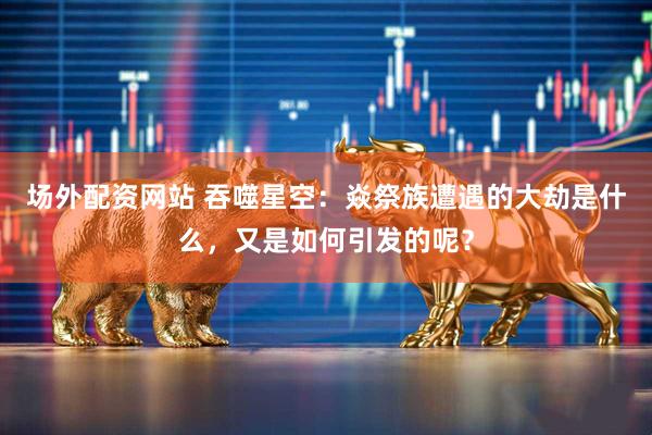 场外配资网站 吞噬星空：焱祭族遭遇的大劫是什么，又是如何引发的呢？