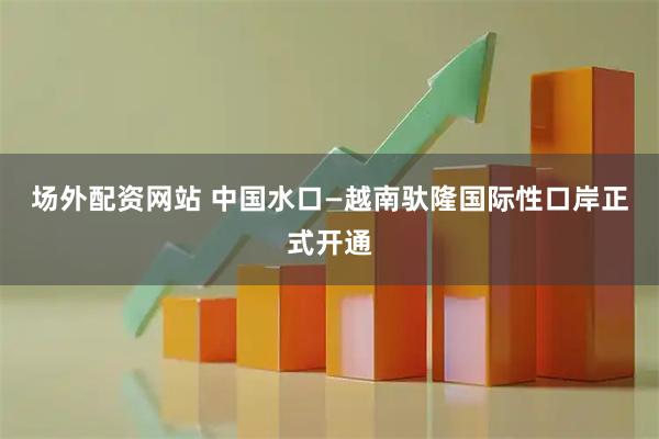 场外配资网站 中国水口—越南驮隆国际性口岸正式开通