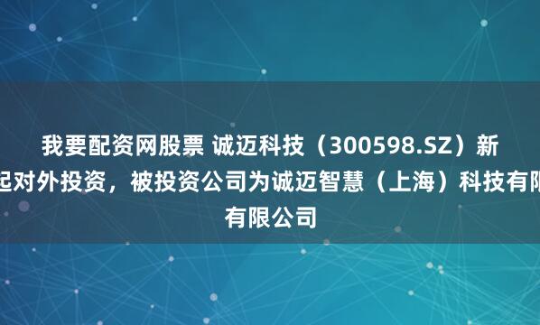 我要配资网股票 诚迈科技（300598.SZ）新增一起对外投资，被投资公司为诚迈智慧（上海）科技有限公司