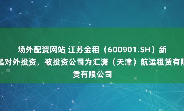 场外配资网站 江苏金租（600901.SH）新增一起对外投资，被投资公司为汇潇（天津）航运租赁有限公司