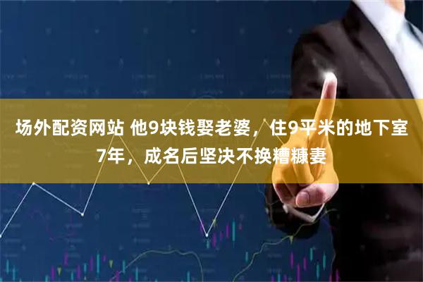 场外配资网站 他9块钱娶老婆，住9平米的地下室7年，成名后坚决不换糟糠妻