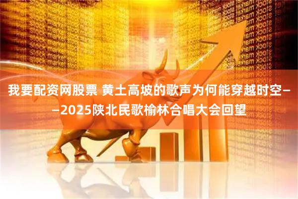 我要配资网股票 黄土高坡的歌声为何能穿越时空——2025陕北民歌榆林合唱大会回望
