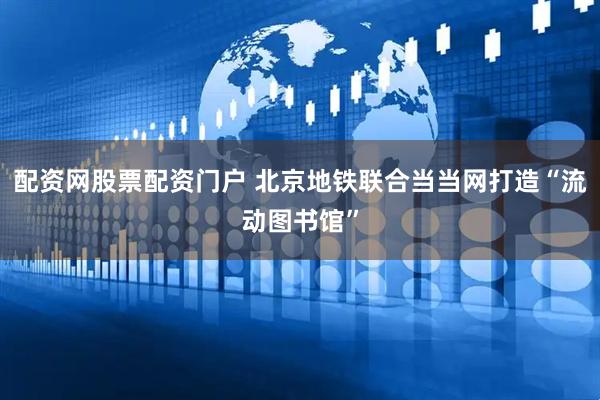 配资网股票配资门户 北京地铁联合当当网打造“流动图书馆”