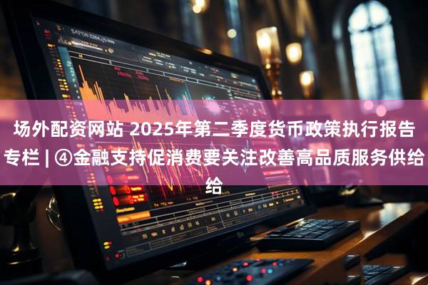 场外配资网站 2025年第二季度货币政策执行报告专栏 | ④金融支持促消费要关注改善高品质服务供给