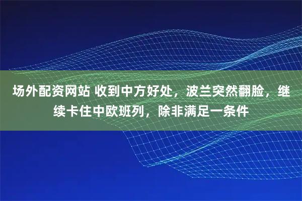 场外配资网站 收到中方好处，波兰突然翻脸，继续卡住中欧班列，除非满足一条件