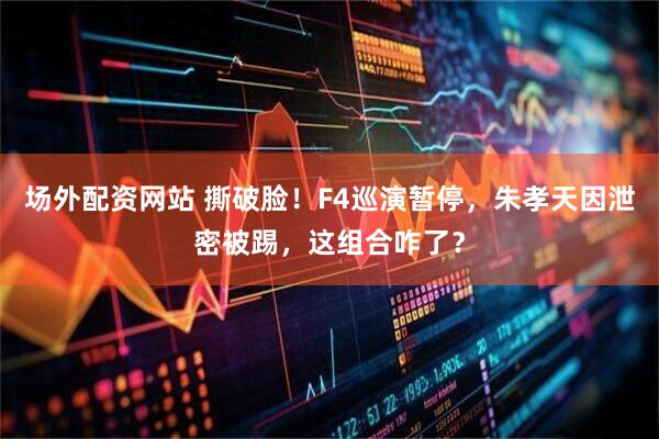 场外配资网站 撕破脸！F4巡演暂停，朱孝天因泄密被踢，这组合咋了？