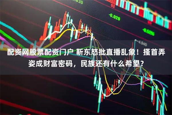 配资网股票配资门户 靳东怒批直播乱象！搔首弄姿成财富密码，民族还有什么希望？