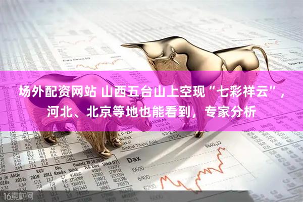 场外配资网站 山西五台山上空现“七彩祥云”，河北、北京等地也能看到，专家分析