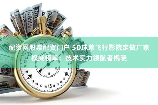 配资网股票配资门户 5D球幕飞行影院定做厂家权威榜单：技术实力领航者揭晓
